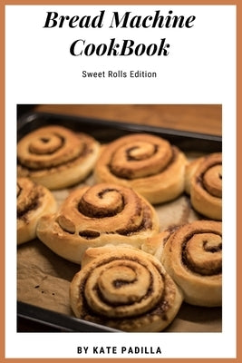 Bread Machine Cookbook: Sweet Roll Edition by Padilla, Kate