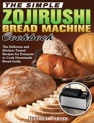 The Simple Zojirushi Bread Machine Cookbook: The Delicious and Kitchen-Tested Recipes for Everyone to Cook Homemade Bread Easily by Parish, Jeffrey