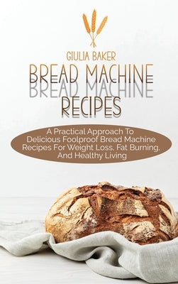 Bread Machine Recipes: A Practical Approach To Delicious Foolproof Bread Machine Recipes For Weight Loss, Fat Burning, And Healthy Living by Baker, Giulia