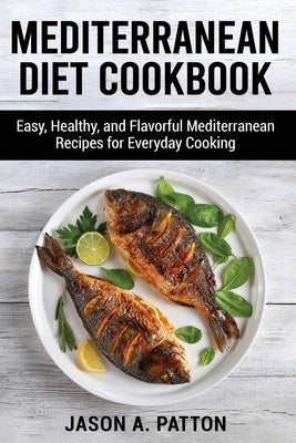 Mediterranean Diet Cookbook: Easy, Healthy, and Flavorful Mediterranean Recipes for Everyday Cooking by A. Patton, Jason