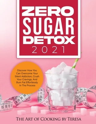 Zero Sugar Detox 2021: Discover How You Can Overcome Your Silent Addiction, Crush Your Cravings, and Burn Fat Effortlessly in the Process by The Art of Cooking by Teresa