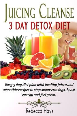 Juicing Cleanse 3 Day Detox Diet: Easy 3 Day Diet Plan with Healthy Juices and Smoothie Recipes to Stop Sugar Cravings, Boost Energy and Feel Great by Hays, Rebecca