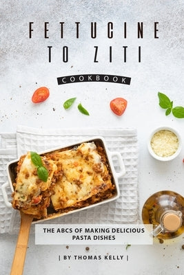 Fettucine to Ziti Cookbook: The ABCs of Making Delicious Pasta Dishes by Kelly, Thomas