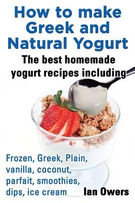 How to Make Greek and Natural Yogurt, the Best Homemade Yogurt Recipes Including Frozen, Greek, Plain, Vanilla, Coconut, Parfait, Smoothies, Dips & IC by Owers, Ian