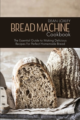 Bread Machine Cookbook: The Essential Guide to Making Delicious Recipes For Perfect Homemade Bread by Loxley, Dean