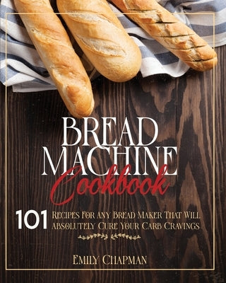 Bread Machine Cookbook: 101 Original Recipes for Any Bread Maker That Will Absolutely Cure Your Carb Cravings by Chapman, Emily