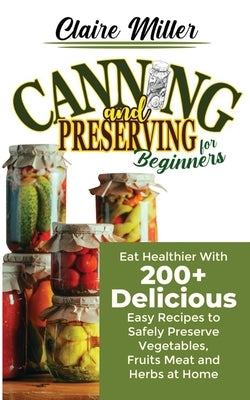 Canning and Preserving for Beginners: Eat Healthier With 200+ Delicious Easy Recipes to Safely Preserve Vegetables, Fruits Meat and Herbs at Home by Miller, Claire