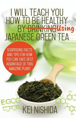 I Will Teach YOU How to be healthy by Using Japanese Green Tea!: Surprising Facts and Tips for How You can Take Best Advantage of This Amazing Plant by Nishida, Kei