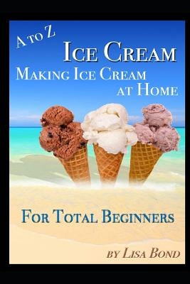 A to Z Ice Cream Making Ice Cream at Home for Total Beginners by Bond, Lisa