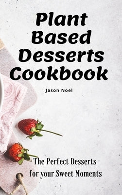 Plant Based Desserts Cookbook: The Perfect Desserts for Your Sweet Moments by Noel, Jason