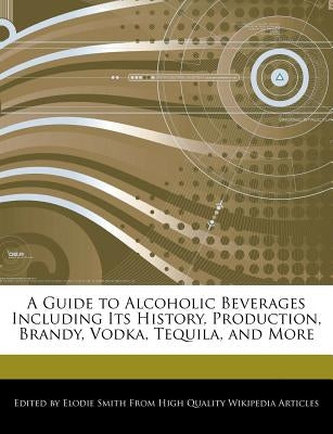 A Guide to Alcoholic Beverages Including Its History, Production, Brandy, Vodka, Tequila, and More by Smith, Elodie