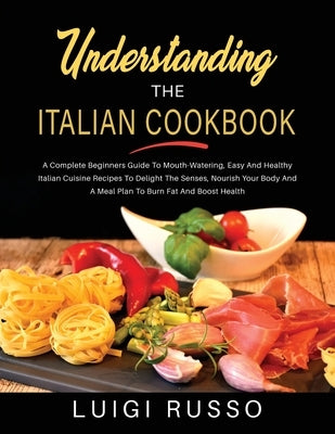 Understanding The Italian Cookbook: A Complete Beginners Guide To Mouth-Watering, Easy And Healthy Italian Cuisine Recipes To Delight The Senses, Nour by Russo, Luigi