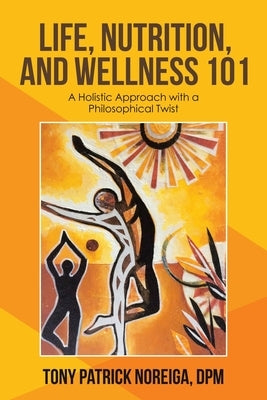 Life, Nutrition, and Wellness 101: A Holistic Approach with a Philosophical Twist by Noreiga Dpm, Tony Patrick