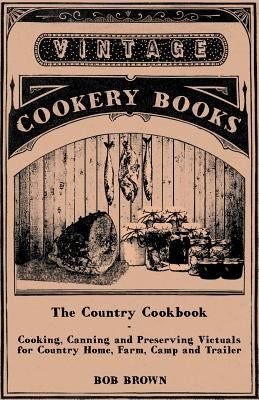 The Country Cookbook - Cooking, Canning and Preserving Victuals for Country Home, Farm, Camp and Trailer, with Notes on Rustic Hospitality by Brown, Bob