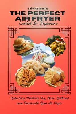 The Perfect Air Fryer Cookbook for Beginners: Quite Easy Meals to Fry, Bake, Grill and even Roast with Your Air Fryer by Bradley, Sabrina