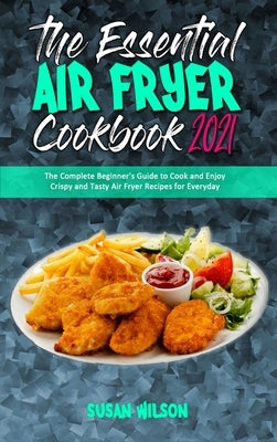 The Essential Air Fryer Cookbook 2021: The Complete Beginner's Guide to Cook and Enjoy Crispy and Tasty Air Fryer Recipes for Everyday by Wilson, Susan