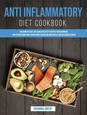 Anti Inflammatory Diet Cookbook: The Book of Easy, Delicious and Tasty Recipes for Beginners, for Establishing New Eating Habits Based on Good Meals a by Smith, Rihanna