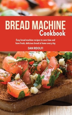 Bread Machine Cookbook: Easy Bread Machine Recipes to Save Time and Have Fresh, Delicious Bread at Home Every Day by Ridolfi, Dan