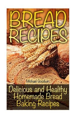 Bread Recipes: Delicious and Healthy Homemade Bread Baking Recipes by Goodwin, Michael