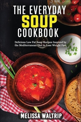 The Everyday Soup Cookbook: Delicious Low Fat Soup Recipes Inspired by the Mediterranean Diet to Lose Weight Fast by Waltrip, Melissa