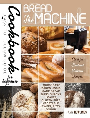 The Bread Machine Cookbook for Beginners: Easy-to-Follow Guide for Fast and Delicious Recipes. Quick-Easy Baked Homemade Bread: Buns, Snacks, Loaves, by Rowlings, Amy
