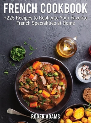 French Cookbook: +225 Recipes to Replicate Your Favorite French Specialities at Home by Adams, Roger