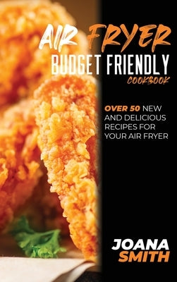 Air Fryer Budget Friendly Cookbook: Over 50 New And Delicious Recipes For Your Air Fryer by Smith, Joana
