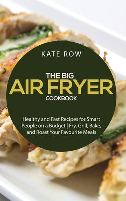 The Big Air Fryer Cookbook: Healthy and Fast Recipes for Smart People on a Budget - Fry, Grill, Bake, and Roast Your Favourite Meals by Kate Row