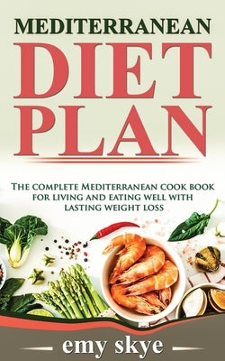 Mediterranean Diet Plan: The Complete Mediterranean Cook Book for Living and Eating Well with Lasting Weight Loss by Skye, Emy