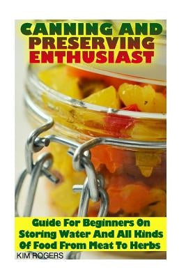 Canning and Preserving Enthusiast: Guide For Beginners On Storing Water And All Kinds Of Food From Meat To Herbs: (Canning Recipes for Beginners, Cann by Rogers, Kim