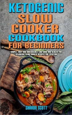 Ketogenic Slow Cooker Cookbook For Beginners: Simple, Easy and Irresistible Low Carb and Gluten Free Ketogenic Slow Cooker Recipes For Everyone by Scott, Sharon