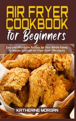 Air Fryer Cookbook for Beginners: Easy and Affordable Recipes for Your Whole Family to Master Cuisinart Air Fryer Oven Effortlessly by Morgan, Katherine