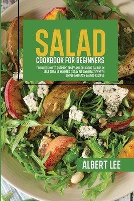 Salad Cookbook For Beginners: Find Out How to Prepare Tasty and Delicious Salads in Less than 15 Minutes Stay Fit and Healthy With Simple and Easy S by Lee, Albert