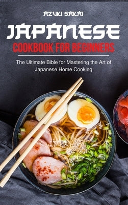 Japanese Cookbook for Beginners: The Ultimate Bible for Mastering the Art of Japanese Home Cooking by Sakai, Azuki