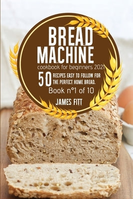 Bread Machine Cookbook for Beginners 2021: 50 Recipes Easy to Follow for the Perfect Home Bread. by Fitt, James