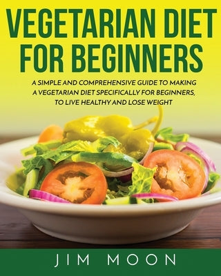 Vegetarian Diet for Beginners: A Simple and Comprehensive Guide to Making a Vegetarian Diet Specifically for Beginners, to Live Healthy and Lose Weig by Moon, Jim