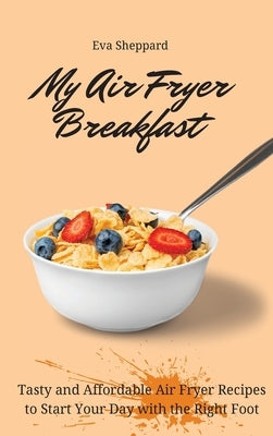 My Air Fryer Breakfast: Tasty and Affordable Air Fryer Recipes to Start Your Day with the Right Foot by Sheppard, Eva