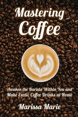 Mastering Coffee: Awaken the Barista Within You and Make Exotic Coffee Drinks at Home by Marie, Marissa