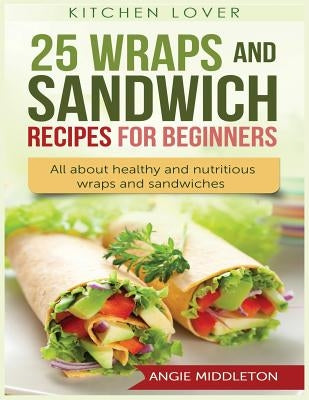 25 Wraps and Sandwich Recipes for Beginners: All about Healthy and Nutritious Wraps and Sandwiches by Middleton, Angie