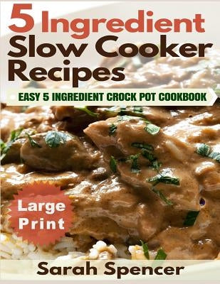 5 Ingredient Slow Cooker Recipes ***Large Print Edition***: Easy 5 Ingredient Crock Pot Cookbook by Spencer, Sarah