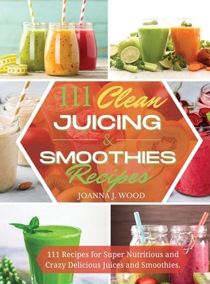 111 Clean Juicing & Smoothies Recipes: 111 Recipes for Super Nutritious and Crazy Delicious Juices and Smoothies. by Wood, Joanna J.