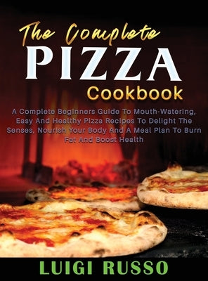 The Complete Pizza Cookbook: A Complete Beginners Guide To Mouth-Watering, Easy And Healthy Pizza Recipes To Delight The Senses, Nourish Your Body by Russo, Luigi