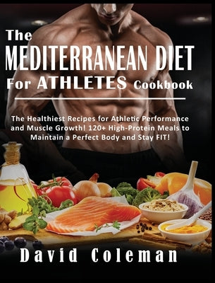 The Mediterranean Diet for Athletes Cookbook: The Healthiest Recipes for Athletic Performance and Muscle Growth! 120+ High-Protein Meals to Maintain a by Coleman, David