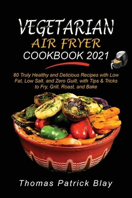 Vegetarian Air Fryer Cookbook 2021: 60 Truly Healthy and Delicious Recipes with Low Fat, Low Salt, and Zero Guilt, with Tips and Tricks to Fry, Grill, by Blay, Thomas Patrick