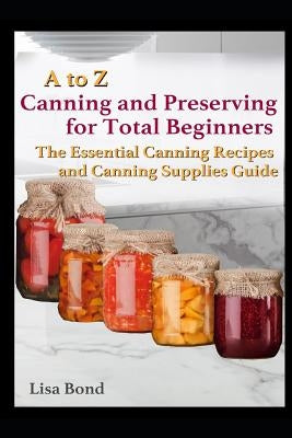 A to Z Canning and Preserving for Total Beginners: The Essential Canning Recipes and Canning Supplies Guide by Bond, Lisa