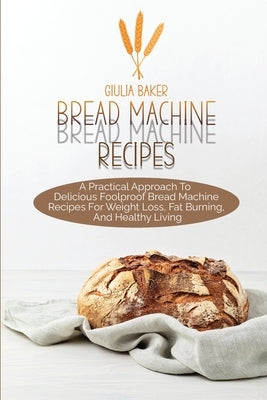 Bread Machine Recipes: A Practical Approach To Delicious Foolproof Bread Machine Recipes For Weight Loss, Fat Burning, And Healthy Living by Baker, Giulia
