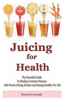 Juicing for Health: The Essential Guide To Healing Common Diseases with Proven Juicing Recipes and Staying Healthy For Life by Cavanaugh, Donna