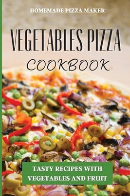 Vegetables Pizza Cookbook: Tasty Recipes with Vegetables and Fruit by Homemade Pizza Maker
