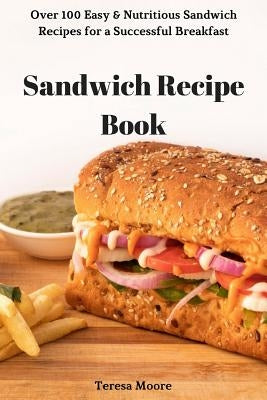 Sandwich Recipe Book: Over 100 Easy & Nutritious Sandwich Recipes for a Successful Breakfast by Moore, Teresa