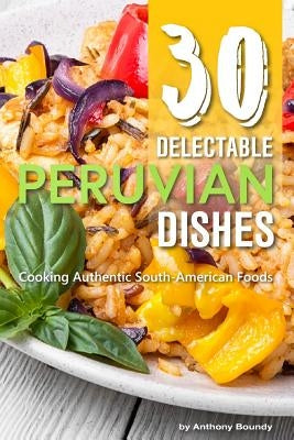 30 Delectable Peruvian Dishes: Cooking Authentic South-American Foods by Boundy, Anthony